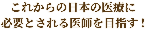 これからの日本の医療に必要とされる医師を目指す!